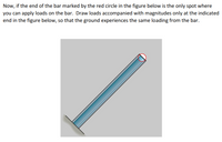 Now, if the end of the bar marked by the red circle in the figure below is the only spot where
you can apply loads on the bar. Draw loads accompanied with magnitudes only at the indicated
end in the figure below, so that the ground experiences the same loading from the bar.
