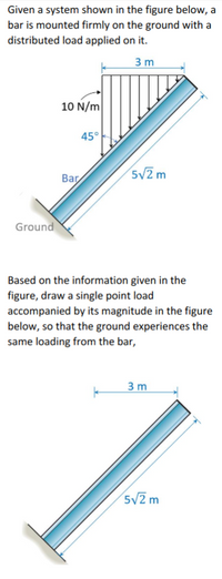 Given a system shown in the figure below, a
bar is mounted firmly on the ground with a
distributed load applied on it.
3 m
10 N/m
45°
52 m
Bar
Ground
Based on the information given in the
figure, draw a single point load
accompanied by its magnitude in the figure
below, so that the ground experiences the
same loading from the bar,
3 m
5V2 m
