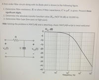 A first-order filter circuit along with its Bode plot is shown in the following figure.
1. Determine filter resistance, R, in ohms if filter capacitance, C in uF, is given. Present three
significant digits.
2. Determine the absolute transfer function value Hm (NOT IN dB) at 10,000 Hz.
3. Determine filter type (low-pass or high-pass).
Hint: Solving the problem in MATLAB and a attaching a basic MATLAB script is most welcome!
H
dB
-5
R
-10
-15
V(t)
Vour(t) -20
-25
-30
-35
-40
-45
10
10
10
frequency, Hz
10
10
