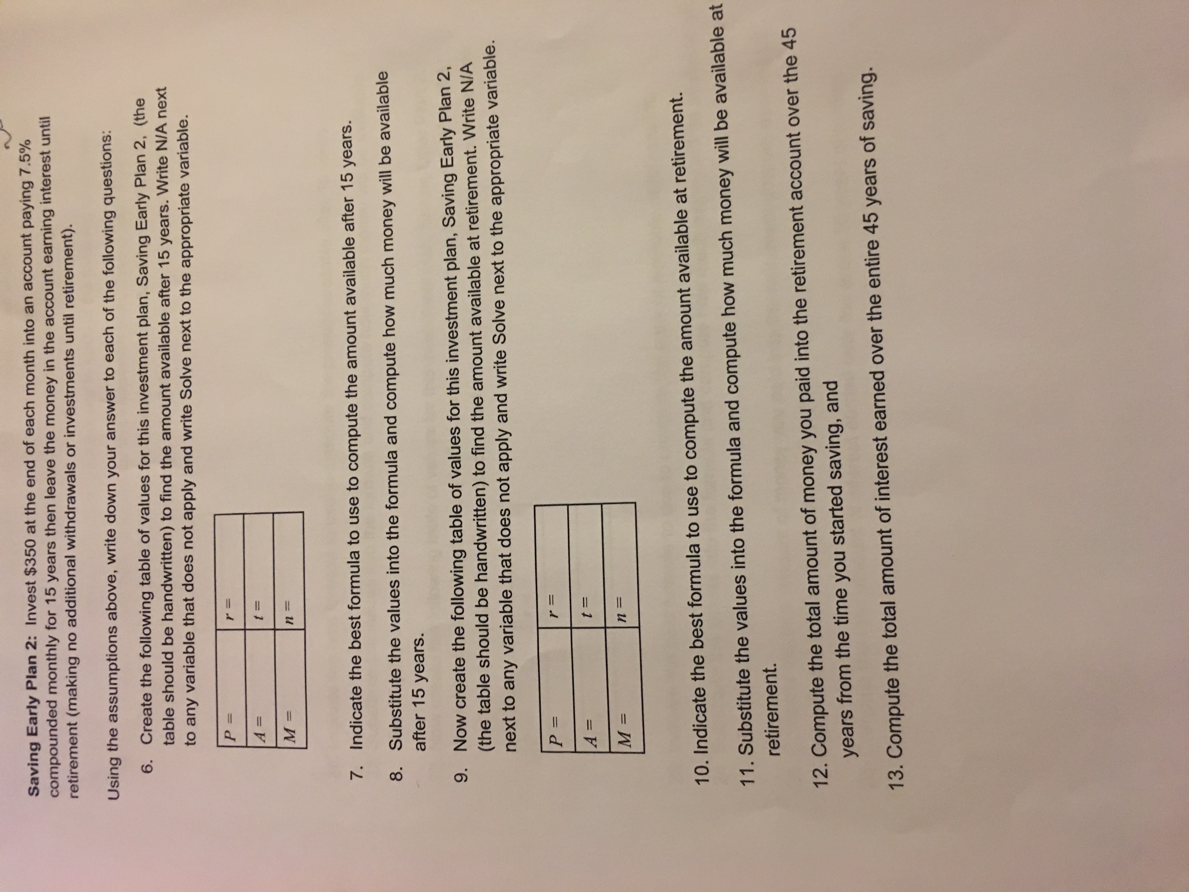 **Saving Early Plan 2:**

Invest $350 at the end of each month into an account paying 7.5% compounded monthly for 15 years, then leave the money in the account earning interest until retirement (making no additional withdrawals or investments until retirement).

**Using the assumptions above, write down your answer to each of the following questions:**

6. **Create the following table of values for this investment plan, Saving Early Plan 2,** (the table should be handwritten) to find the amount available after 15 years. Write N/A next to any variable that does not apply and write Solve next to the appropriate variable.

   | P =     | r =    |
   |--------|--------|
   | A =    | t =    |
   | M =    | n =    |

7. **Indicate the best formula to use to compute the amount available after 15 years.**

8. **Substitute the values into the formula and compute how much money will be available after 15 years.**

9. **Now create the following table of values for this investment plan, Saving Early Plan 2,** (the table should be handwritten) to find the amount available at retirement. Write N/A next to any variable that does not apply and write Solve next to the appropriate variable.

   | P =     | r =    |
   |--------|--------|
   | A =    | t =    |
   | M =    | n =    |

10. **Indicate the best formula to use to compute the amount available at retirement.**

11. **Substitute the values into the formula and compute how much money will be available at retirement.**

12. **Compute the total amount of money you paid into the retirement account over the 45 years from the time you started saving, and**

13. **Compute the total amount of interest earned over the entire 45 years of saving.**

(Note: There are tables where variables such as P (principal), r (interest rate), A (amount), t (time), M (monthly investment), and n (number of compounding periods) need to be filled in. The appropriate formula for calculating the future values of annuities should be used for computations.)