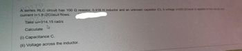 A series RLC circuit has 100 Q resistor, 0.418 H inductor and an unknown capacitor (C). A voltage v220-2Cosut is stolen o he could
current i=1.8√2Coswt flows.
Take w=314.15 rad/s
4
Calculate
(i) Capacitance C.
(ii) Voltage across the inductor.
