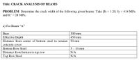 Title: CRACK ANALYSIS OF BEAMS
PROBLEM: Determine the crack width of the following given beams: Take Bh = 1.20, fy = 414 MPa
and fc' = 28 MPa.
%3D
a) For Beam "A"
Base
300 mm
Effective Depth
Distance from center of bottom steel to tension 50 mm
450 mm
concrete cover
Bottom Row Steel
5 – 16 mm
Distance from bottom to top row
N/A
Top Row Steel
N/A
