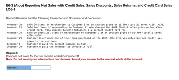 E6-3 (Algo) Reporting Net Sales with Credit Sales, Sales Discounts, Sales Returns, and Credit Card Sales
LO6-1
Bennett Retailers had the following transactions in November and December:
November 20 Sold 20 items of merchandise to Customer B at an invoice price of $5,500 (total); terms 4/10, n/30.
November 25 Sold two items of merchandise to Customer C, who charged the $600 (total) sales price on her Visa
credit card. Visa charges Bennett Retailers a 2 percent credit card fee.
Sold 10 identical items of merchandise to Customer D at an invoice price of $9,400 (total); terms
4/10, n/30.
Customer D returned one of the items purchased on the 28th; the item was defective and credit was
given to the customer.
December 6
Customer D paid the account balance in full.
December 20 Customer B paid the November 20 invoice in full.
November 28
November 29
Required:
Compute net sales for the two months ended December 31.
Note: Do not round your intermediate calculations. Round your answer to the nearest whole dollar amount.
Net sales