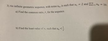 3) An infinite geometric sequence, with terms un, is such that u₁ = 2 and 2k-1 Uk = 10.
a) Find the common ratio, r, for the sequence.
b) Find the least value of n, such that un <=
</