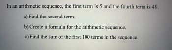 In an arithmetic sequence, the first term is 5 and the fourth term is 40.
a) Find the second term.
b) Create a formula for the arithmetic sequence.
c) Find the sum of the first 100 terms in the sequence.