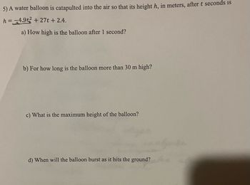 ### Problem 5: Water Balloon Trajectory

A water balloon is catapulted into the air such that its height \( h \), in meters, after \( t \) seconds is described by the quadratic equation:

\[ h = -4.9t^2 + 27t + 2.4. \]

**Questions:**

a) How high is the balloon after 1 second?

b) For how long is the balloon more than 30 meters high?

c) What is the maximum height of the balloon?

d) When will the balloon burst as it hits the ground?