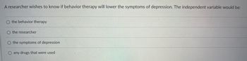 A researcher wishes to know if behavior therapy will lower the symptoms of depression. The independent variable would be:
O the behavior therapy
O the researcher
O the symptoms of depression
O any drugs that were used