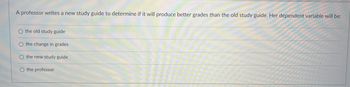 A professor writes a new study guide to determine if it will produce better grades than the old study guide. Her dependent variable will be:
O the old study guide
O the change in grades
O the new study guide
O the professor