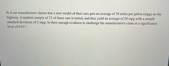 8) A car manufacturer claims that a new model of their cars gets an average of 30 miles per gallon (mpg) on the
highway. A random sample of 12 of these cars is tested, and they yield an average of 28 mpg with a sample
standard deviation of 2 mpg. Is there enough evidence to challenge the manufacturer's claim at a significance
level of 0.01?