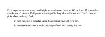 12) A department store wants to sell eight purses that cost the store $40 each and 32 purses that
cost the store $10 each. If all purses are wrapped in forty identical boxes and if each customer
picks a box randomly, find:
a) each customer's expected value if a customer pays $15 for a box.
b) the department store's total expected profit (or loss) during this sale.