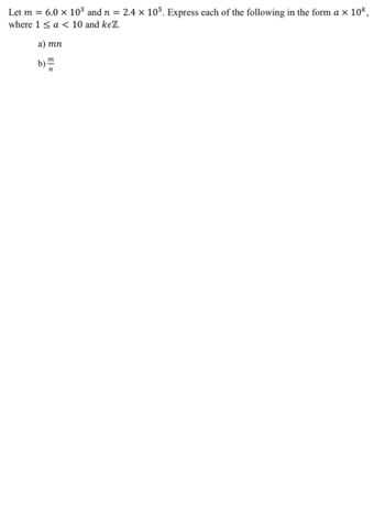 Let m = 6.0 × 10³ and n = 2.4 × 105. Express each of the following in the form a × 10k,
where 1 < a < 10 and keZ.
a) mn
b)
m