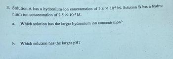 3. Solution A has a hydronium ion concentration of 3.8 x 10-8 M. Solution B has a hydro-
nium ion concentration of 2.5 × 10-4 M.
a. Which solution has the larger hydronium ion concentration?
b. Which solution has the larger pH?