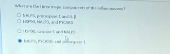 What are the three major components of the inflammasome?
O NALP3, procaspase 1 and IL-B
O HSP90, NALP3, and PYCARD
OHSP90, caspase 1 and NALP3
NALP3, PYCARD. and procaspase 1