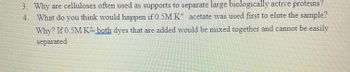 3. Why are celluloses often used as supports to separate large biologically active proteins?
4. What do you think would happen if 0.5M K acetate was used first to elute the sample?
Why? If 0.5M K= both dyes that are added would be mixed together and cannot be easily
separated