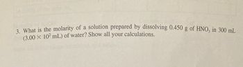 3. What is the molarity of a solution prepared by dissolving 0.450 g of HNO3 in 300 mL
(3.00 × 10² mL) of water? Show all your calculations.