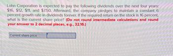 Lohn Corporation is expected to pay the following dividends over the next four years:
$16, $12, $11, and $7.50. Afterward, the company pledges to maintain a constant 6
percent growth rate in dividends forever. If the required return on the stock is 16 percent,
what is the current share price? (Do not round intermediate calculations and round
your answer to 2 decimal places, e.g., 32.16.)
Current share price