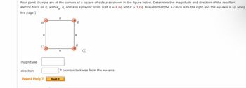 Four point charges are at the corners of a square of side a as shown in the figure below. Determine the magnitude and direction of the resultant
electric force on q, with kê, q, and a in symbolic form. (Let B 4.0q and C = 3.0q. Assume that the +x-axis is to the right and the +y-axis is up along
the page.)
magnitude
direction
a
Need Help?
a
a
Read It
9
a
B
° counterclockwise from the +x-axis