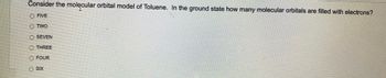 Consider the molecular orbital model of Toluene. In the ground state how many molecular orbitals are filled with electrons?
O FIVE
TWO
O SEVEN
Ⓒ THREE
O FOUR
ⒸSIX