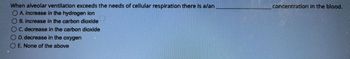 When alveolar ventilation exceeds the needs of cellular respiration there is a/an
OA. increase in the hydrogen ion
OB. increase in the carbon dioxide
C. decrease in the carbon dioxide
O D. decrease in the oxygen
O E. None of the above
concentration in the blood.