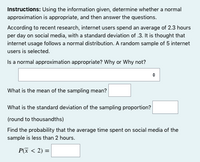 Instructions: Using the information given, determine whether a normal
approximation is appropriate, and then answer the questions.
According to recent research, internet users spend an average of 2.3 hours
per day on social media, with a standard deviation of .3. It is thought that
internet usage follows a normal distribution. A random sample of 5 internet
users is selected.
Is a normal approximation appropriate? Why or Why not?
What is the mean of the sampling mean?
What is the standard deviation of the sampling proportion?
(round to thousandths)
Find the probability that the average time spent on social media of the
sample is less than 2 hours.
P(x < 2) =
