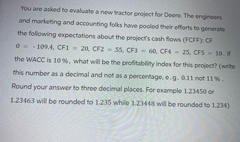 You are asked to evaluate a new tractor project for Deere. The engineers
and marketing and accounting folks have pooled their efforts to generate
the following expectations about the project's cash flows (FCFF): CF
0 = - 109.4, CF1 = 20, CF2 =,55, CF3 = 60, CF4
=
60, CF4 = 25, CF5 = 10. If
the WACC is 10%, what will be the profitability index for this project? (write
this number as a decimal and not as a percentage, e.g. 0.11 not 11 %.
Round your answer to three decimal places. For example 1.23450 or
1.23463 will be rounded to 1.235 while 1.23448 will be rounded to 1.234)