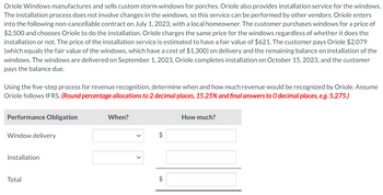 Oriole Windows manufactures and sells custom storm windows for porches. Oriole also provides installation service for the windows.
The installation process does not involve changes in the windows, so this service can be performed by other vendors. Oriole enters
into the following non-cancellable contract on July 1, 2023, with a local homeowner. The customer purchases windows for a price of
$2,500 and chooses Oriole to do the installation. Oriole charges the same price for the windows regardless of whether it does the
installation or not. The price of the installation service is estimated to have a fair value of $621. The customer pays Oriole $2,079
(which equals the fair value of the windows, which have a cost of $1,300) on delivery and the remaining balance on installation of the
windows. The windows are delivered on September 1, 2023, Oriole completes installation on October 15, 2023, and the customer
pays the balance due.
Using the five-step process for revenue recognition, determine when and how much revenue would be recognized by Oriole. Assume
Oriole follows IFRS. (Round percentage allocations to 2 decimal places, 15.25% and final answers to O decimal places, e.g. 5,275.)
Performance Obligation
Window delivery
Installation
Total
When?
$
$
How much?