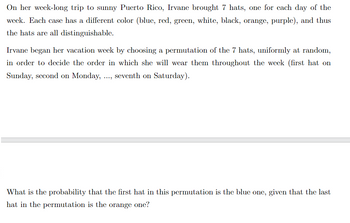 On her week-long trip to sunny Puerto Rico, Irvane brought 7 hats, one for each day of the
week. Each case has a different color (blue, red, green, white, black, orange, purple), and thus
the hats are all distinguishable.
Irvane began her vacation week by choosing a permutation of the 7 hats, uniformly at random,
in order to decide the order in which she will wear them throughout the week (first hat on
Sunday, second on Monday, ..., seventh on Saturday).
What is the probability that the first hat in this permutation is the blue one, given that the last
hat in the permutation is the orange one?