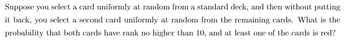 **Probability Problem: Selecting Cards from a Deck**

Suppose you select a card uniformly at random from a standard deck, and then without putting it back, you select a second card uniformly at random from the remaining cards. What is the probability that both cards have rank no higher than 10, and at least one of the cards is red?

**Understanding the Problem:**

1. **Deck Composition**:
   - A standard deck has 52 cards.
   - Each suit (hearts, diamonds, clubs, spades) has 13 cards each.

2. **Cards of Rank 10 or Lower**:
   - Ranks 1 (Ace) through 10 are valid (4 suits per rank).
   - Total cards with rank 10 or lower = 10 ranks × 4 suits = 40 cards.

3. **Red Cards**:
   - Red suits = Hearts and Diamonds.
   - Total red cards = 2 suits × 13 cards per suit = 26 cards.

4. **Red Cards with Rank 10 or Lower**:
   - 10 ranks × 2 red suits = 20 red cards.

5. **Calculating Probability**:
   - Look for combinations where both drawn cards are of rank 10 or lower and at least one is red.

This problem involves computing probabilities considering the constraints of ranks and colors in a deck of cards.