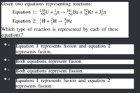 Given two equations representing reactions:
Equation 1: 23U + ¿n
Equation 2: H+}H→ }He
Which type of reaction is represented by each of these
equations?
141
56 Ba +Kr + 3n
Equation 1 represents fission and equation 2
represents fusion.
b
Both equations represent fusion.
Both equations represent fission.
d.
Equation 1 represents fusion and equation 2
represents fission.
