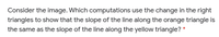 Consider the image. Which computations use the change in the right
triangles to show that the slope of the line along the orange triangle is
the same as the slope of the line along the yellow triangle? *
