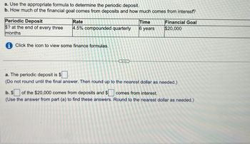 **Financial Planning Exercise**

This exercise involves calculating periodic deposits required to achieve a financial goal and determining the contribution of deposits and interest to the total amount.

**Objective:**

a. Use the appropriate formula to determine the periodic deposit.

b. Determine how much of the financial goal comes from deposits and how much comes from interest.

**Scenario:**

- **Periodic Deposit:** $? at the end of every three months
- **Rate:** 4.5% compounded quarterly
- **Time:** 6 years
- **Financial Goal:** $20,000

**Instructions:**

1. **Determine Periodic Deposit:**
   - Calculate the amount needed to be deposited every quarter to achieve the financial goal of $20,000.
   - Ensure calculations are precise by not rounding until the final step. Round up to the nearest dollar for the final deposit amount.

2. **Analyze Financial Goal Composition:**
   - Identify how much of the $20,000 comes from the actual deposits made over the 6 years.
   - Determine the portion of the $20,000 attributable to interest accrued.
   - Use the periodic deposit calculated in part (a) to find these amounts. Round to the nearest dollar as needed.

Click the information icon to view relevant financial formulas needed for these calculations.

This exercise enhances skills in financial planning and understanding of compound interest implications on savings.