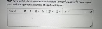 Math Review: Calculate (do not use a calculator): (8.0x105)/(2.0x10-2). Express your
result with the appropriate number of significant figures.
Paragraph
BI U A
v
叩く聞く
+ v
3
11.