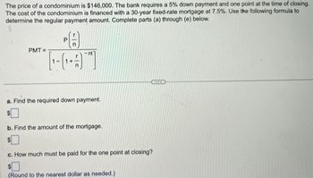 The price of a condominium is $146,000. The bank requires a 5% down payment and one point at the time of closing.
The cost of the condominium is financed with a 30-year fixed-rate mortgage at 7.5%. Use the following formula to
determine the regular payment amount. Complete parts (a) through (e) below.
PA
PMT=
a. Find the required down payment.
$
b. Find the amount of the mortgage.
c. How much must be paid for the one point at closing?
(Round to the nearest dollar as needed.)
BCCC