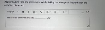 Kepler's Laws: Find the semi-major axis by taking the average of the perihelion and
aphelion distances:
Paragraph
BI U A/
V
Measured Semimajor axis:
= ✓ E
v
AU
+ v
3
11.