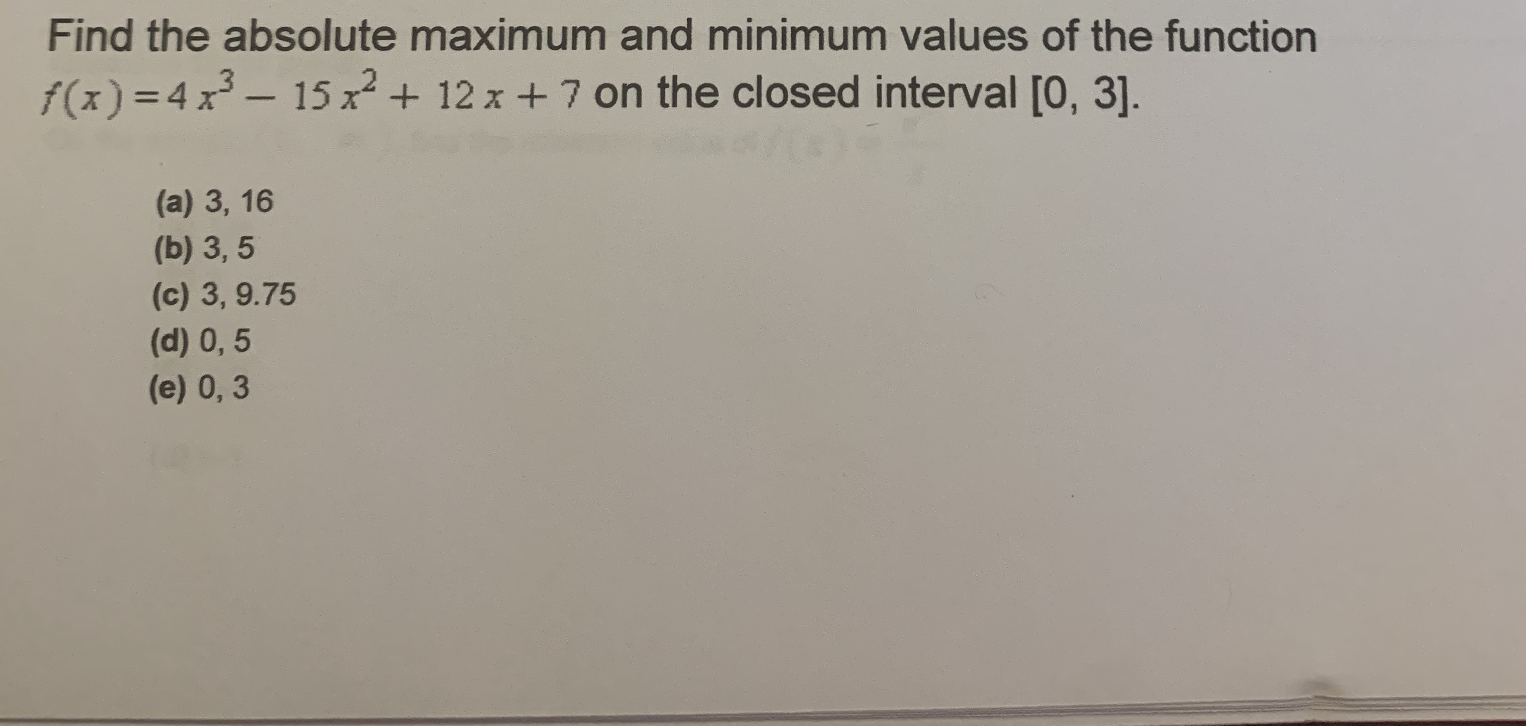 Find the absolute maximum and minimum values of the function
f(x) =4 x – 15 x + 12 x + 7 on the closed interval [0, 3].
%3D
(a) 3, 16
(b) 3, 5
(c) 3, 9.75
(d) 0,5
(e) 0, 3
