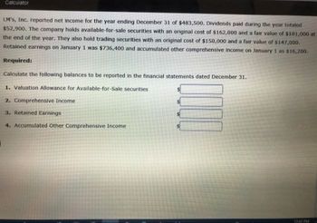 Calculator
LM's, Inc. reported net income for the year ending December 31 of $483,500. Dividends paid during the year totaled
$52,900. The company holds available-for-sale securities with an original cost of $162,000 and a fair value of $181,000 at
the end of the year. They also hold trading securities with an original cost of $150,000 and a fair value of $147,000.
Retained earnings on January 1 was $736,400 and accumulated other comprehensive income on January 1 as $16,200.
Required:
Calculate the following balances to be reported in the financial statements dated December 31.
1. Valuation Allowance for Available-for-Sale securities
2. Comprehensive Income
3. Retained Earnings
4. Accumulated Other Comprehensive Income
12:43 PM