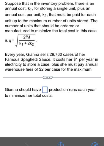 Suppose that in the inventory problem, there is an
annual cost, k₁, for storing a single unit, plus an
annual cost per unit, k2, that must be paid for each
unit up to the maximum number of units stored. The
number of units that should be ordered or
manufactured to minimize the total cost in this case
is q =
2fM
k1 + 2k2
Every year, Gianna sells 29,760 cases of her
Famous Spaghetti Sauce. It costs her $1 per year in
electricity to store a case, plus she must pay annual
warehouse fees of $2 per case for the maximum
. . .
production runs each year
Gianna should have
to minimize her total costs.