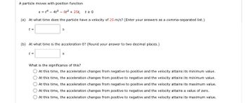 A particle moves with position function.
s=14-4³-8t² + 25t, t20
(a) At what time does the particle have a velocity of 25 m/s? (Enter your answers as a comma-separated list.)
t =
S
(b) At what time is the acceleration 0? (Round your answer to two decimal places.)
t =
S
What is the significance of this?
At this time, the acceleration changes from negative to positive and the velocity attains its minimum value.
At this time, the acceleration changes from positive to negative and the velocity attains its minimum value.
At this time, the acceleration changes from negative to positive and the velocity attains its maximum value.
At this time, the acceleration changes from positive to negative and the velocity attains a value of zero.
At this time, the acceleration changes from positive to negative and the velocity attains its maximum value.