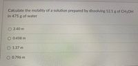 Calculate the molality of a solution prepared by dissolving 12.1 g of CH3OH
in 475 g of water
O 2.40 m
O 0.458 m
O 1.37 m
O 0.796 m
