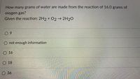 How many grams of water are made from the reaction of 16.0 grams of
oxygen gas?
Given the reaction: 2H2 + O2→ 2H2O
0 9
not enough information
O 16
O 18
O 36
