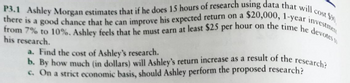 P3.1 Ashley Morgan estimates that if he does 15 hours of research using data that will cost f
there is a good chance that he can improve his expected return on a $20,000, 1-year investmen
from 7% to 10%. Ashley feels that he must earn at least $25 per hour on the time he devotes
his research.
a. Find the cost of Ashley's research.
b. By how much (in dollars) will Ashley's return increase as a result of the research?
c. On a strict economic basis, should Ashley perform the proposed research?