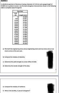 Question 1
A cylindrical specimen of Aluminum having a diameter of 12.8 mm and a gauge length of
50.800 mm is pulled in tension. Use the load-elongation characteristics shown in the following
table to complete Q1(a) through (f).
Raw Data
Load
(N)
Length (mm)
50.800
7330
50.851
15100
50.902
50.952
51.003
23100
30400
34400
51.054
38400
51.308
41300
51.816
44800
52.832
46200
53.848
47300
54.864
47500
55.880
46100
56.896
44800
57.658
42600
58.420
36400
59.182
a) Plot both the engineering stress versus engineering strain and true stress versus true
strain curves on the same axis.
b) Compute the modulus of elasticity.
c) Determine the yield strength at a strain offset of 0.002.
d) Determine the tensile strength of this alloy.
e) Compute the modulus of resilience.
f) What is the ductility, in percent elongation?
