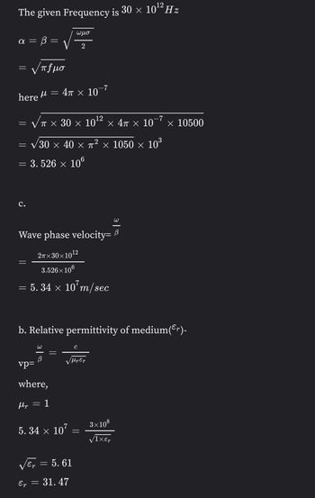 12
The given Frequency is 30 × 10¹² Hz
ωμο
α = = B =
2
= V πfμσ
=
4π × 10-7
here
12
=
√π × 30 × 10¹² × 4π × 10¯7 × 10500
√30 × 40 × π² × 1050 × 10³
=
=
3.526 × 106
C.
Wave phase velocity=
12
2π×30×
)×10¹²
3.526×106
= 5.34 × 107m/sec
b. Relative permittivity of medium(³r)-
с
√Hp Ep
vp=
where,
Mp
1
5.34 × 107
√ET = 5.61
r
Ep =
31.47
=
3×108
√1XET
3|2