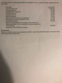 **Donaldson Corp. Financial Data for 2020**

Presented below is information related to Donaldson Corp., a publicly traded company, for the year 2020.

- **Net sales:** $1,950,000
- **Cost of goods sold:** $1,200,000
- **Selling expenses:** $95,000
- **Administrative expenses:** $70,000
- **Dividend revenue:** $30,000
- **Interest revenue:** $20,000
- **Interest expense:** $45,000
- **Write-off of goodwill due to impairment:** $75,000
- **Depreciation expense omitted in 2019:** $105,000
- **Dividends declared:** $100,000
- **Net loss associated with the closing of the company’s mining operation that is considered a distinct segment of the business:** $220,000

 **Note: The federal tax rate on all items is 35%.**

**Instructions:**

Prepare a multiple-step income statement for 2020. Assume the 200,000 shares of common stock were outstanding during 2020.