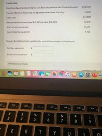 Construction
$224,000
Material and purchased parts (gross cost $224,000; failed to take 2% cash discount)
15,680
Imputed interest on funds used during construction (stock financing)
Labor costs
212,800
Allocated overhead costs (fixed-$22,400; variable-$33,600)
56,000
Profit on self-construction
33,600
Cost of installing equipment
4,928
Compute the total cost to be capitalized for each of these two pieces of equipment.
Purchase equipment
2$
Construction equipment
24
eTextbook and Media
Save
Attemnts: 0 of 3used
28
MacBook Air
吕0
F3
DO0
000
F4
F2
F5
F7
F8
F9
$
&
5
6
7
8
9
E
Y U
%# 3
