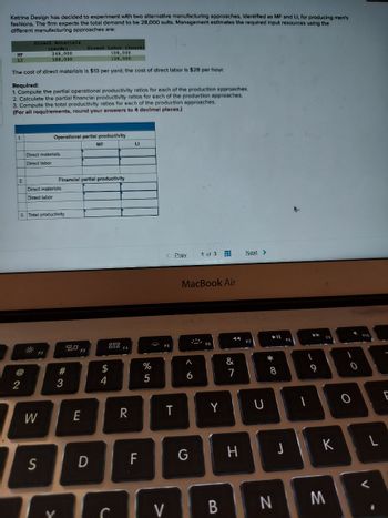 Katrina Design has decided to experiment with two alternative manufacturing approaches, Identified as MF and LI, for producing men's
fashions. The firm expects the total demand to be 28,000 sults. Management estimates the required input resources using the
different manufacturing approaches are:
Direct Labor (hours)
MF
LI
108,000
128,000
The cost of direct materials is $13 per yard; the cost of direct labor is $28 per hour.
Required:
1. Compute the partial operational productivity ratios for each of the production approaches.
2. Calculate the partial financial productivity ratios for each of the production approaches.
3. Compute the total productivity ratios for each of the production approaches.
(For all requirements, round your answers to 4 decimal places.)
1.
Direct Materials
(yards)
248,000
188,000
2.
2
Direct materials
Direct labor
Operational partial productivity
Direct materials
Direct labor
3. Total productivity
F2
W
S
Financial partial productivity
#3
E
MF
D
$
54
F4
R
LI
F
%
5
< Prev
FS
T
MacBook Air
6
1 of 3
G
Y
CV B
&
7
H
Next >
U
*
=
8
N
-
9
K
M
0
F10
L