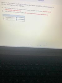 Wims, Inc., has current assets of $5,000, net fixed assets of $23,000, current liabilities of
$3,500, and long-term debt of $7,900.
What is the value of the shareholders' equity account for this firm? (Do not round
intermediate calculations.)
b. How much is net working capital? (Do not round intermediate calculations.)
a.
Shareholders' equity
b. NWC
a.
< Prev
3 of 23
Next >
080
R
