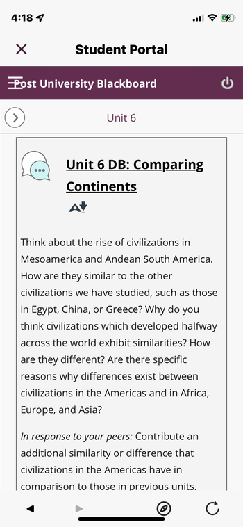 ---
### Student Portal

#### Unit 6

#### Unit 6 DB: Comparing Continents

Think about the rise of civilizations in Mesoamerica and Andean South America. How are they similar to the other civilizations we have studied, such as those in Egypt, China, or Greece? Why do you think civilizations which developed halfway across the world exhibit similarities? How are they different? Are there specific reasons why differences exist between civilizations in the Americas and in Africa, Europe, and Asia?

**In response to your peers:** Contribute an additional similarity or difference that civilizations in the Americas have in comparison to those in previous units.

---

(This text is formatted to appear on an educational website. It includes a prompt for discussion on the comparison of civilizations and a request for peer interaction to deepen the learning experience.)