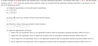 A random sample of 59 observations was selected from a normally distributed population. The sample mean was x =
95.1, and the sample
variance was s?
35.2. Does this sample show sufficient reason to conclude that the population standard deviation is not equal to 8.2 at
the 0.05 significance level?
(a) State the appropriate null and alternative hypotheses.
Ho: o ? v 8.2
Ha: o ? v8.2
(ii) Find x*. (Give your answer correct to two decimal places.)
(iii) Find the p-value. (Give your answer bounds exactly.)
< p <
(b) State the appropriate conclusion.
Reject the null hypothesis, there is not significant evidence that the population standard deviation differs from 8.2.
Reject the null hypothesis, there is significant evidence that the population standard deviation differs from 8.2.
Fail to reject the null hypothesis, there is not significant evidence that the population standard deviation differs from 8.2.
O Fail to reject the null hypothesis, there is significant evidence that the population standard deviation differs from 8.2.
