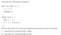 Consider the following C program:
int fun(int *i) {
*i += 5;
return 4;
}
void main () {
int x
3;
x = x + fun ( &x) ;
}
What is the value of x after the assignment statement in main, assuming
a. operands are evaluated left to right.
b. operands are evaluated right to left.
